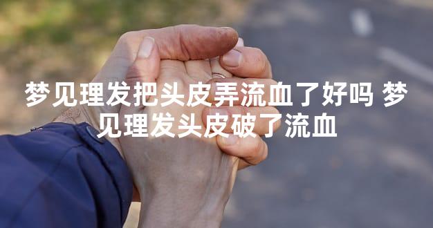 梦见理发把头皮弄流血了好吗 梦见理发头皮破了流血